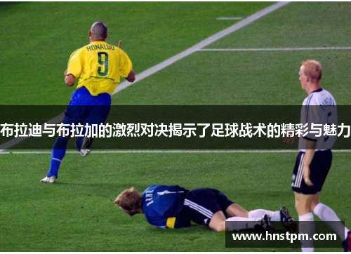 布拉迪与布拉加的激烈对决揭示了足球战术的精彩与魅力