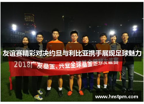 友谊赛精彩对决约旦与利比亚携手展现足球魅力