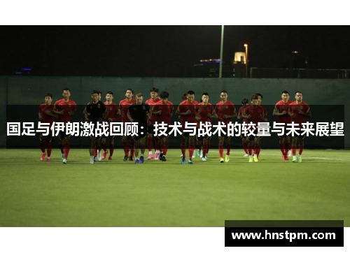 国足与伊朗激战回顾：技术与战术的较量与未来展望