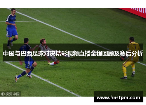 中国与巴西足球对决精彩视频直播全程回顾及赛后分析