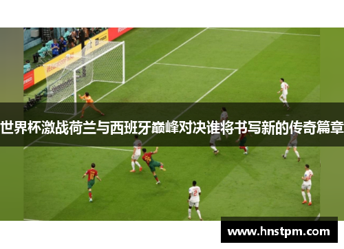 世界杯激战荷兰与西班牙巅峰对决谁将书写新的传奇篇章