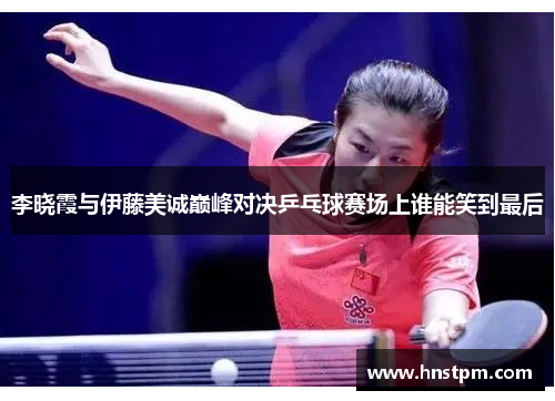 李晓霞与伊藤美诚巅峰对决乒乓球赛场上谁能笑到最后